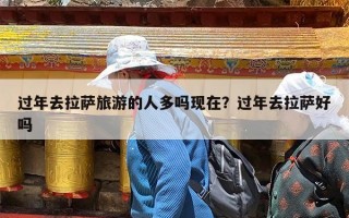 过年去拉萨旅游的人多吗现在？过年去拉萨好吗