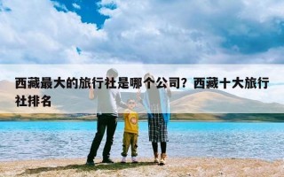 西藏最大的旅行社是哪个公司？西藏十大旅行社排名