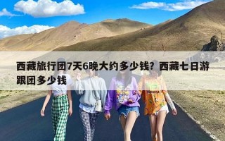 西藏旅行团7天6晚大约多少钱？西藏七日游跟团多少钱