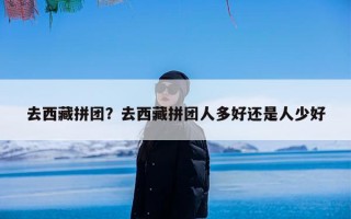 去西藏拼团？去西藏拼团人多好还是人少好