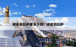 硬座去拉萨要多少钱？硬座到拉萨