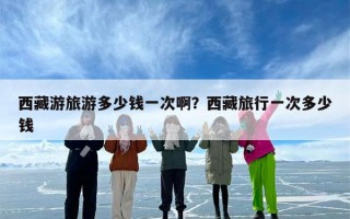 西藏游旅游多少钱一次啊？西藏旅行一次多少钱