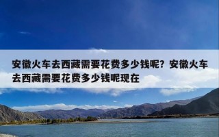 安徽火车去西藏需要花费多少钱呢？安徽火车去西藏需要花费多少钱呢现在