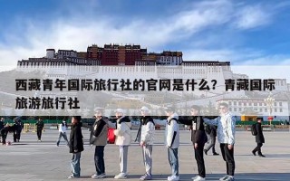 西藏青年国际旅行社的官网是什么？青藏国际旅游旅行社