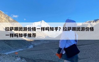 拉萨跟团游价格一样吗知乎？拉萨跟团游价格一样吗知乎推荐