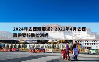 2024年去西藏要求？2021年4月去西藏需要核酸检测吗