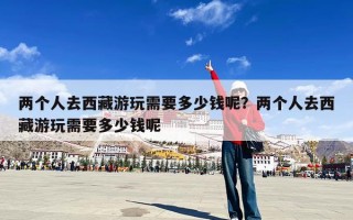 两个人去西藏游玩需要多少钱呢？两个人去西藏游玩需要多少钱呢