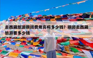 去西藏旅游跟团费用高吗多少钱？跟团去西藏旅游要多少钱
