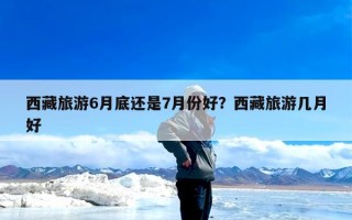 西藏旅游6月底还是7月份好？西藏旅游几月好
