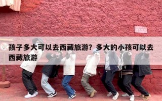 孩子多大可以去西藏旅游？多大的小孩可以去西藏旅游
