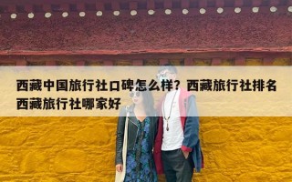 西藏中国旅行社口碑怎么样？西藏旅行社排名西藏旅行社哪家好