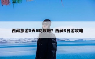 西藏旅游8天6晚攻略？西藏8日游攻略