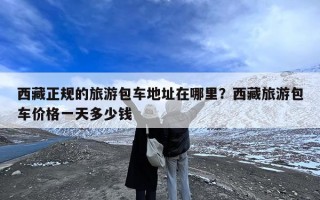 西藏正规的旅游包车地址在哪里？西藏旅游包车价格一天多少钱