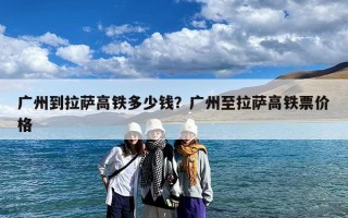 广州到拉萨高铁多少钱？广州至拉萨高铁票价格