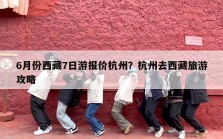 6月份西藏7日游报价杭州？杭州去西藏旅游攻略