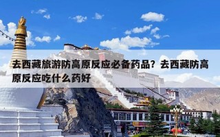 去西藏旅游防高原反应必备药品？去西藏防高原反应吃什么药好