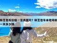 林芝包车价格一览表图片？林芝包车本地司机一天多少钱