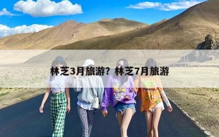 林芝3月旅游？林芝7月旅游