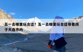 五一去哪里玩合适？五一去哪里玩合适带着孩子大连市内