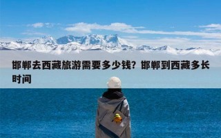 邯郸去西藏旅游需要多少钱？邯郸到西藏多长时间
