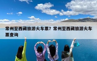 常州至西藏旅游火车票？常州至西藏旅游火车票查询