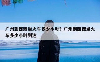 广州到西藏坐火车多少小时？广州到西藏坐火车多少小时到达