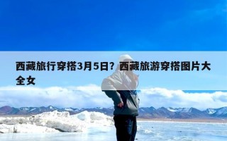 西藏旅行穿搭3月5日？西藏旅游穿搭图片大全女