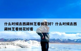 什么时候去西藏林芝看桃花好？什么时候去西藏林芝看桃花好看