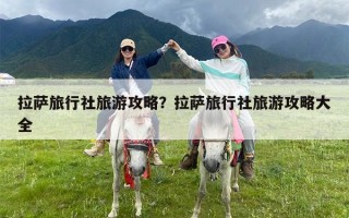 拉萨旅行社旅游攻略？拉萨旅行社旅游攻略大全