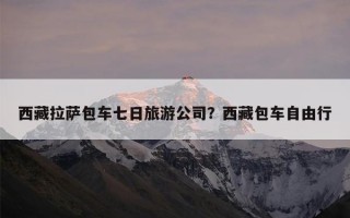 西藏拉萨包车七日旅游公司？西藏包车自由行