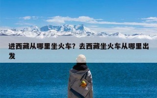 进西藏从哪里坐火车？去西藏坐火车从哪里出发