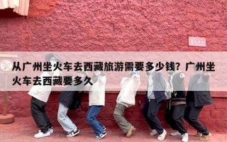 从广州坐火车去西藏旅游需要多少钱？广州坐火车去西藏要多久