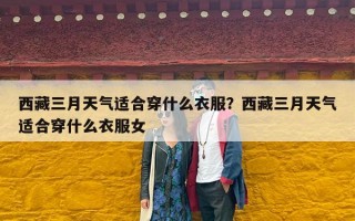 西藏三月天气适合穿什么衣服？西藏三月天气适合穿什么衣服女