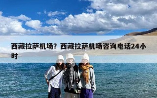 西藏拉萨机场？西藏拉萨机场咨询电话24小时
