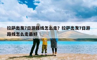 拉萨出发7日游路线怎么走？拉萨出发7日游路线怎么走最好