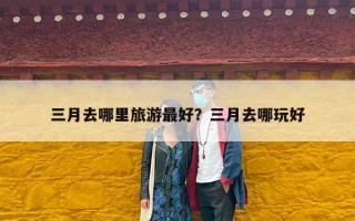 三月去哪里旅游最好？三月去哪玩好