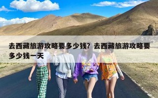 去西藏旅游攻略要多少钱？去西藏旅游攻略要多少钱一天