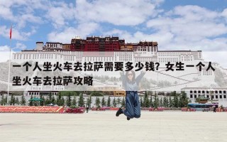 一个人坐火车去拉萨需要多少钱？女生一个人坐火车去拉萨攻略