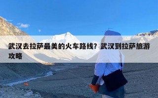 武汉去拉萨最美的火车路线？武汉到拉萨旅游攻略