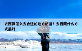 去西藏怎么去合适的地方旅游？去西藏什么方式最好