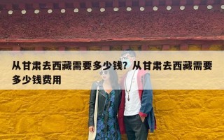 从甘肃去西藏需要多少钱？从甘肃去西藏需要多少钱费用