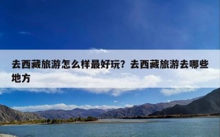 去西藏旅游怎么样最好玩？去西藏旅游去哪些地方