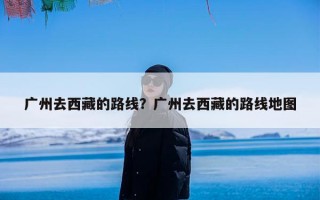 广州去西藏的路线？广州去西藏的路线地图