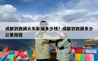 成都到西藏火车卧铺多少钱？成都到西藏多少公里路程