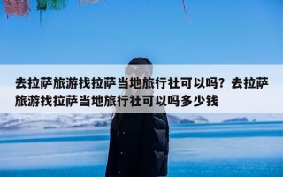 去拉萨旅游找拉萨当地旅行社可以吗？去拉萨旅游找拉萨当地旅行社可以吗多少钱