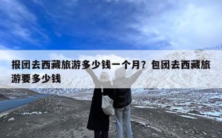 报团去西藏旅游多少钱一个月？包团去西藏旅游要多少钱