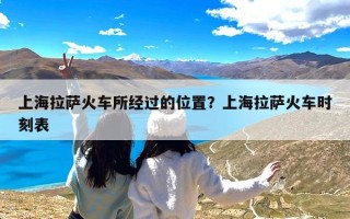 上海拉萨火车所经过的位置？上海拉萨火车时刻表