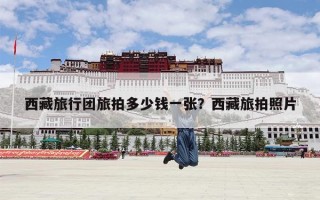 西藏旅行团旅拍多少钱一张？西藏旅拍照片