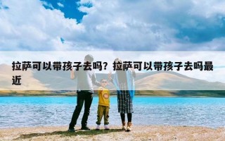 拉萨可以带孩子去吗？拉萨可以带孩子去吗最近