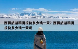 西藏旅游跟团报价多少钱一天？西藏旅游跟团报价多少钱一天啊